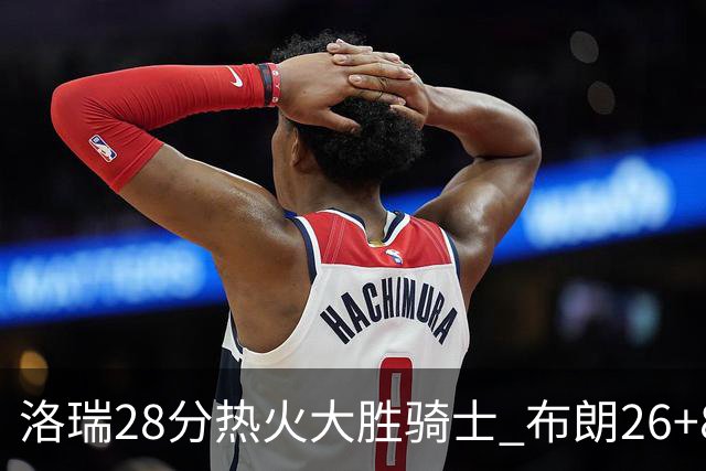 洛瑞28分热火大胜骑士 布朗26+8绿军险胜雄鹿